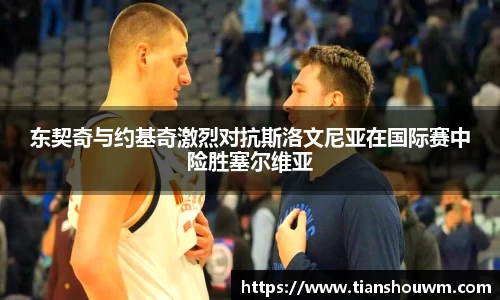 东契奇与约基奇激烈对抗斯洛文尼亚在国际赛中险胜塞尔维亚